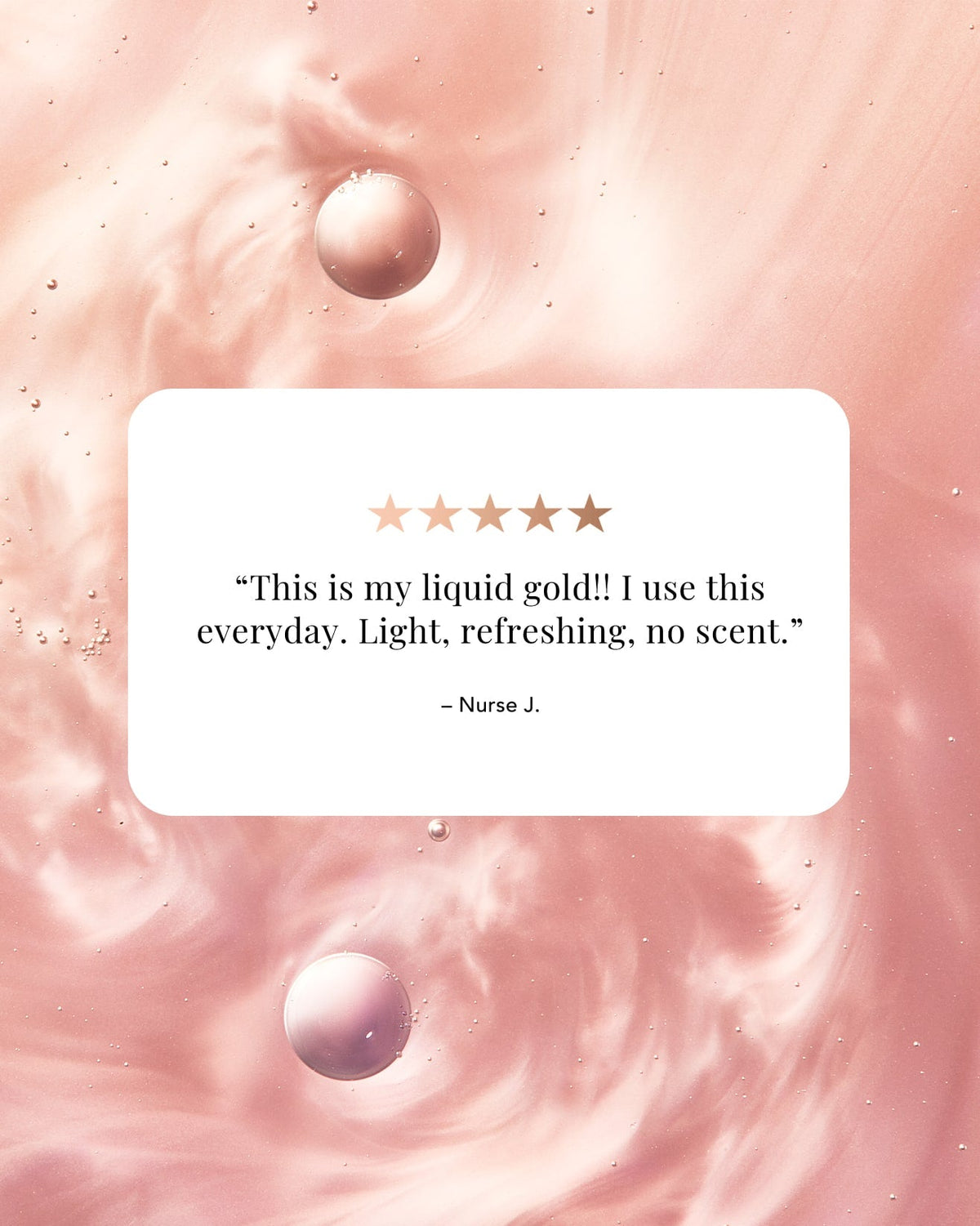 A square white card with rounded corners displaying a customer review quote: “This is my liquid gold!! I use this everyday. Light, refreshing, no scent."